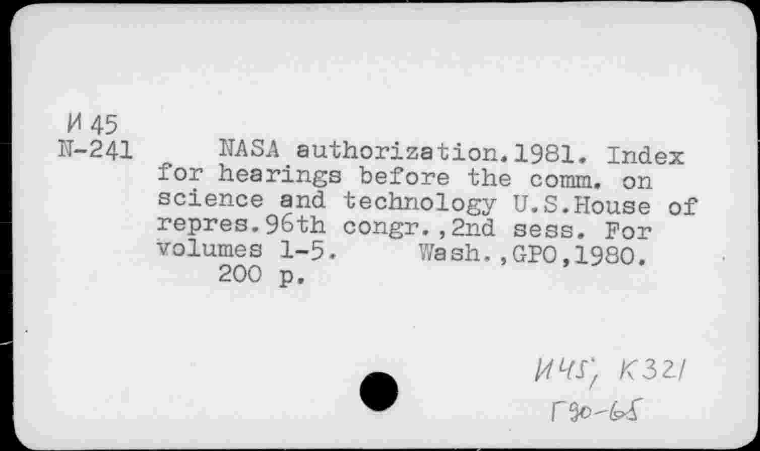 ﻿H45
N-241 NASA authorization.1981. Index for hearings before the comm, on science and technology U.S.House of repres.96th congr.,2nd sess. For volumes 1-5. Wash.,GPO,1980.
200 p.
K32-I